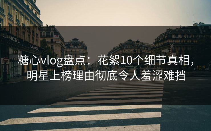 糖心vlog盘点：花絮10个细节真相，明星上榜理由彻底令人羞涩难挡
