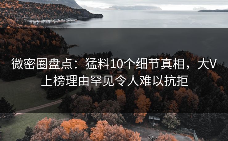 微密圈盘点：猛料10个细节真相，大V上榜理由罕见令人难以抗拒