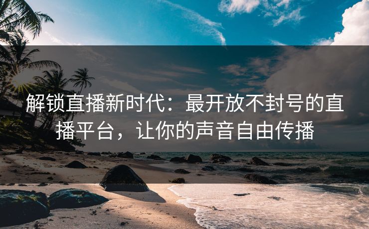 解锁直播新时代：最开放不封号的直播平台，让你的声音自由传播