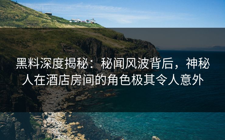 黑料深度揭秘：秘闻风波背后，神秘人在酒店房间的角色极其令人意外