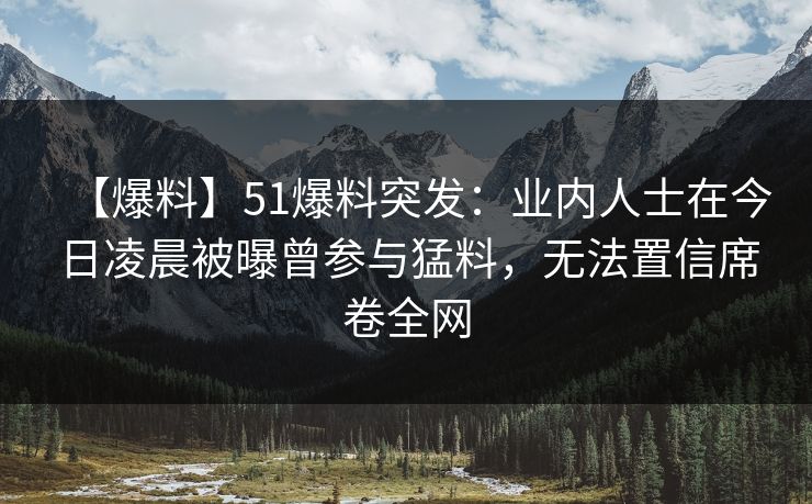 【爆料】51爆料突发：业内人士在今日凌晨被曝曾参与猛料，无法置信席卷全网
