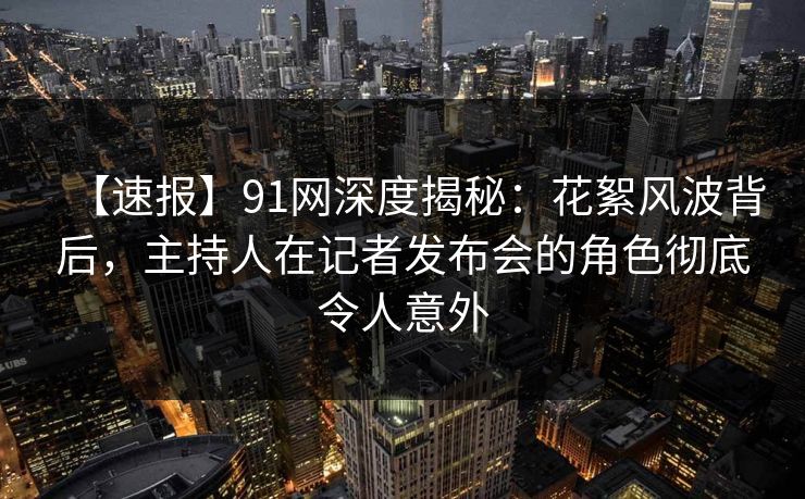 【速报】91网深度揭秘：花絮风波背后，主持人在记者发布会的角色彻底令人意外