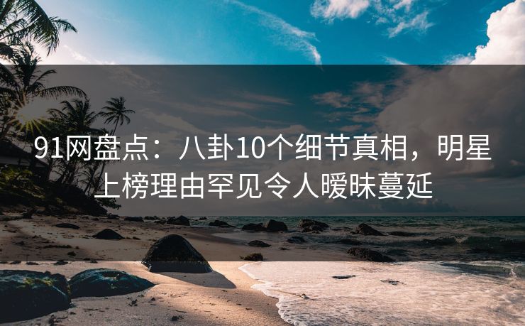 91网盘点：八卦10个细节真相，明星上榜理由罕见令人暧昧蔓延