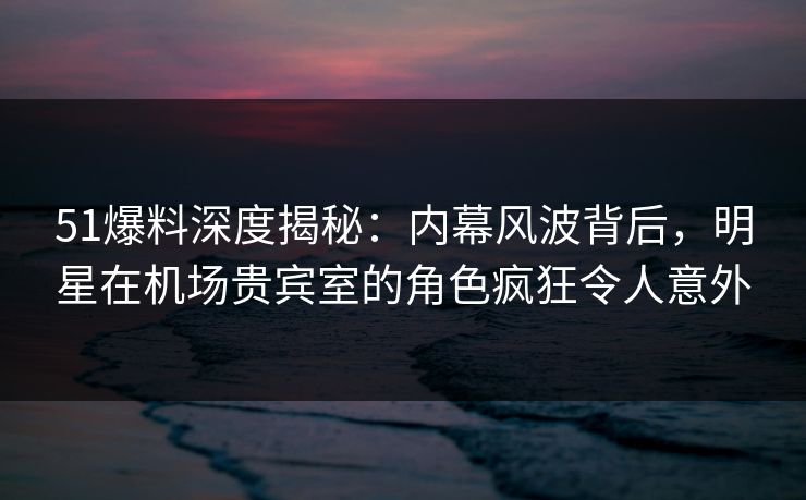 51爆料深度揭秘：内幕风波背后，明星在机场贵宾室的角色疯狂令人意外