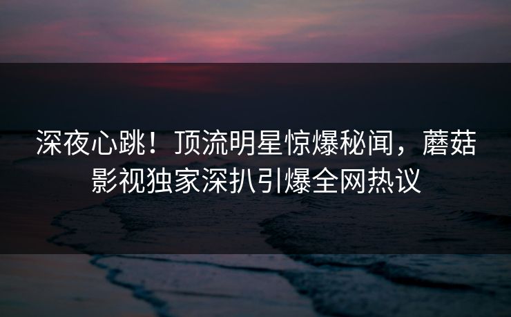 深夜心跳！顶流明星惊爆秘闻，蘑菇影视独家深扒引爆全网热议