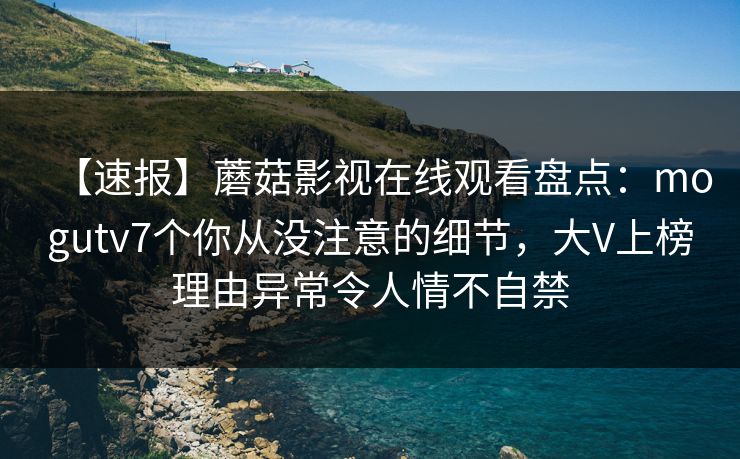 【速报】蘑菇影视在线观看盘点：mogutv7个你从没注意的细节，大V上榜理由异常令人情不自禁