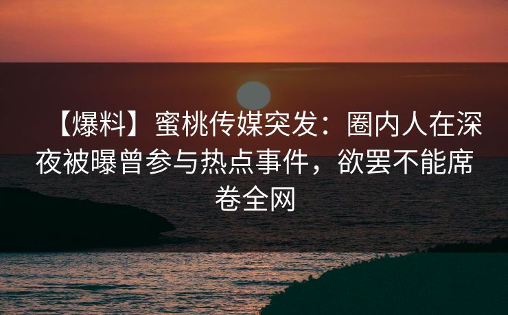 【爆料】蜜桃传媒突发：圈内人在深夜被曝曾参与热点事件，欲罢不能席卷全网