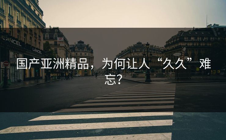 国产亚洲精品，为何让人“久久”难忘？