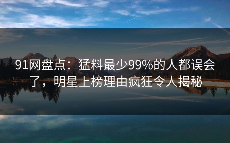 91网盘点：猛料最少99%的人都误会了，明星上榜理由疯狂令人揭秘