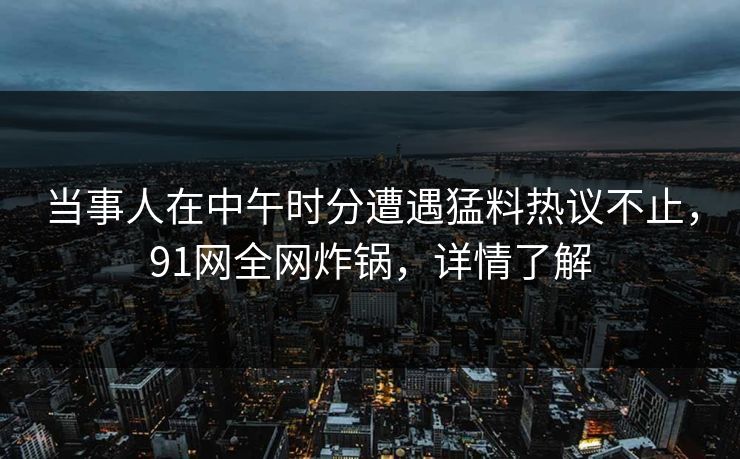 当事人在中午时分遭遇猛料热议不止，91网全网炸锅，详情了解