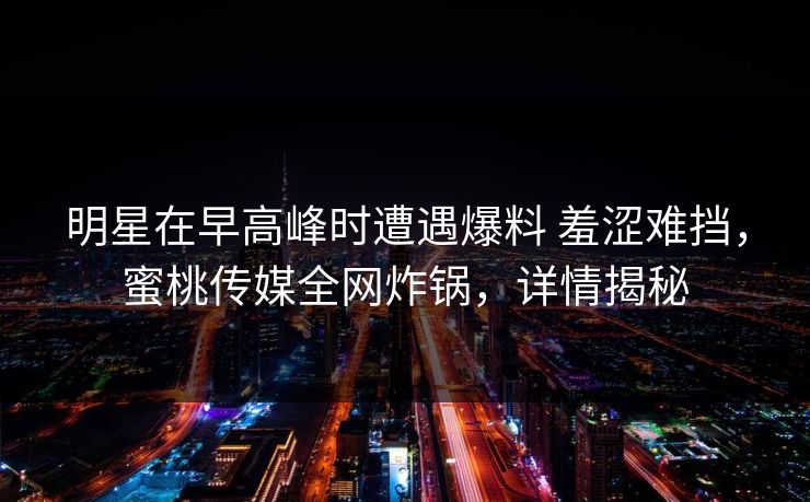 明星在早高峰时遭遇爆料 羞涩难挡，蜜桃传媒全网炸锅，详情揭秘