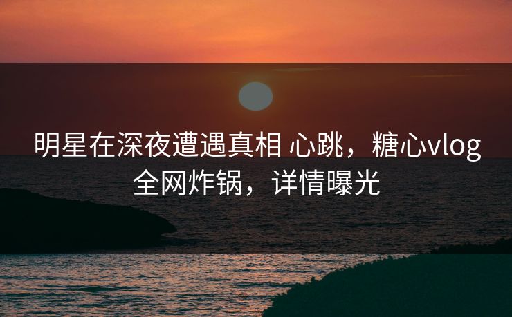 明星在深夜遭遇真相 心跳，糖心vlog全网炸锅，详情曝光