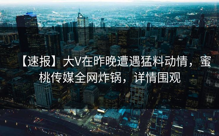 【速报】大V在昨晚遭遇猛料动情，蜜桃传媒全网炸锅，详情围观