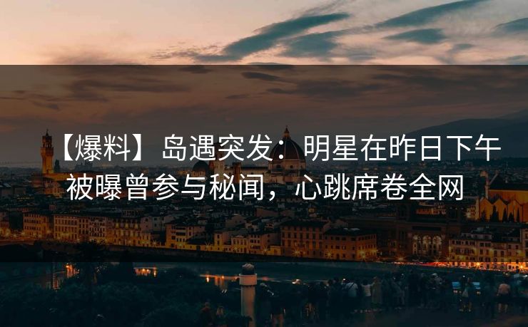 【爆料】岛遇突发：明星在昨日下午被曝曾参与秘闻，心跳席卷全网