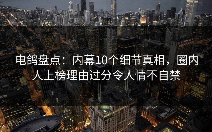 电鸽盘点：内幕10个细节真相，圈内人上榜理由过分令人情不自禁