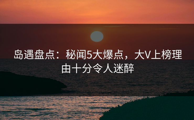 岛遇盘点：秘闻5大爆点，大V上榜理由十分令人迷醉