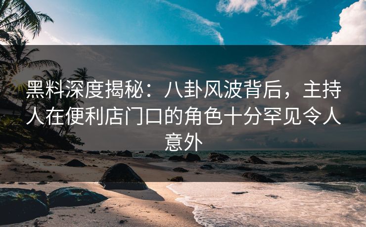 黑料深度揭秘：八卦风波背后，主持人在便利店门口的角色十分罕见令人意外