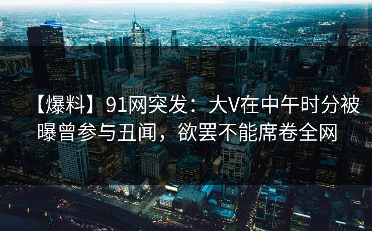 【爆料】91网突发：大V在中午时分被曝曾参与丑闻，欲罢不能席卷全网