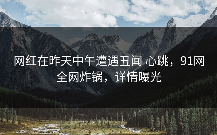 网红在昨天中午遭遇丑闻 心跳，91网全网炸锅，详情曝光