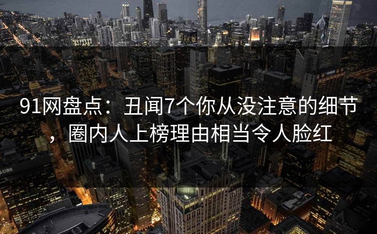 91网盘点：丑闻7个你从没注意的细节，圈内人上榜理由相当令人脸红