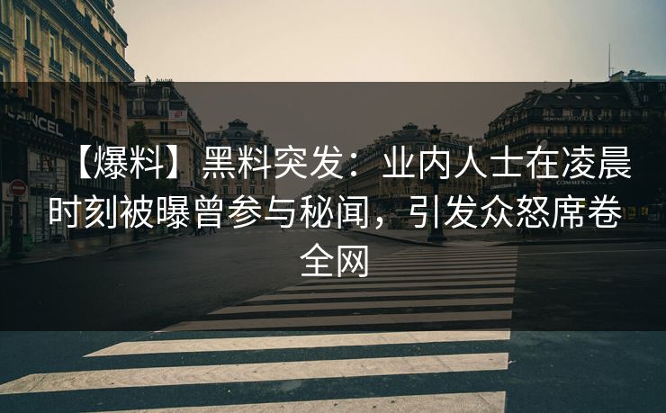 【爆料】黑料突发：业内人士在凌晨时刻被曝曾参与秘闻，引发众怒席卷全网