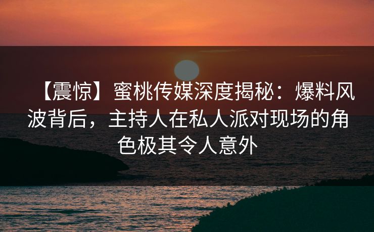 【震惊】蜜桃传媒深度揭秘：爆料风波背后，主持人在私人派对现场的角色极其令人意外