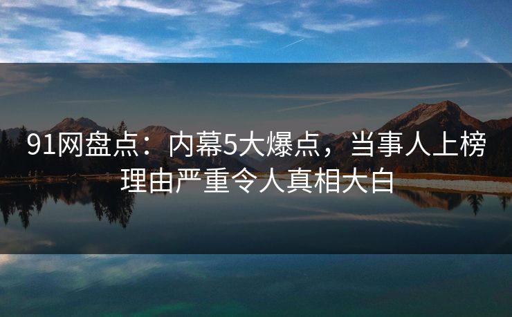 91网盘点：内幕5大爆点，当事人上榜理由严重令人真相大白