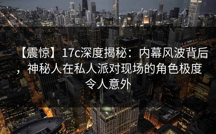 【震惊】17c深度揭秘：内幕风波背后，神秘人在私人派对现场的角色极度令人意外
