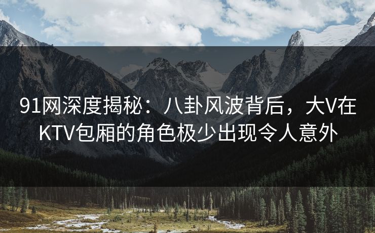 91网深度揭秘：八卦风波背后，大V在KTV包厢的角色极少出现令人意外