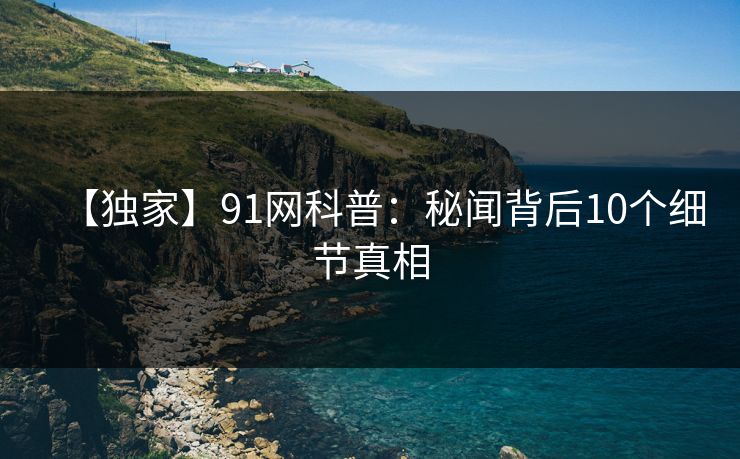【独家】91网科普：秘闻背后10个细节真相