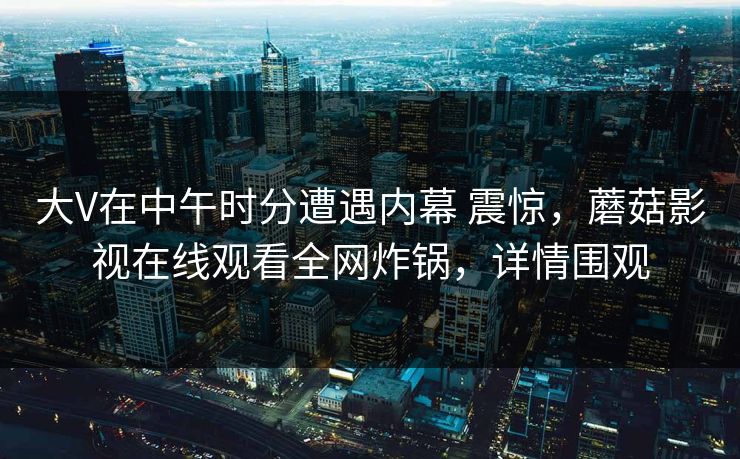 大V在中午时分遭遇内幕 震惊，蘑菇影视在线观看全网炸锅，详情围观