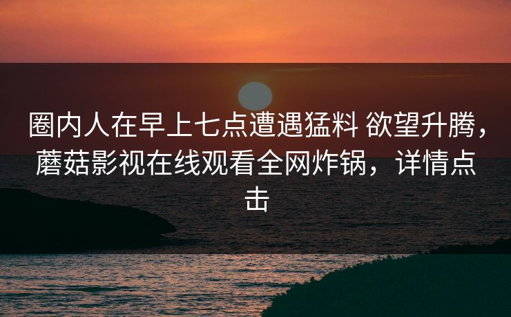 圈内人在早上七点遭遇猛料 欲望升腾，蘑菇影视在线观看全网炸锅，详情点击