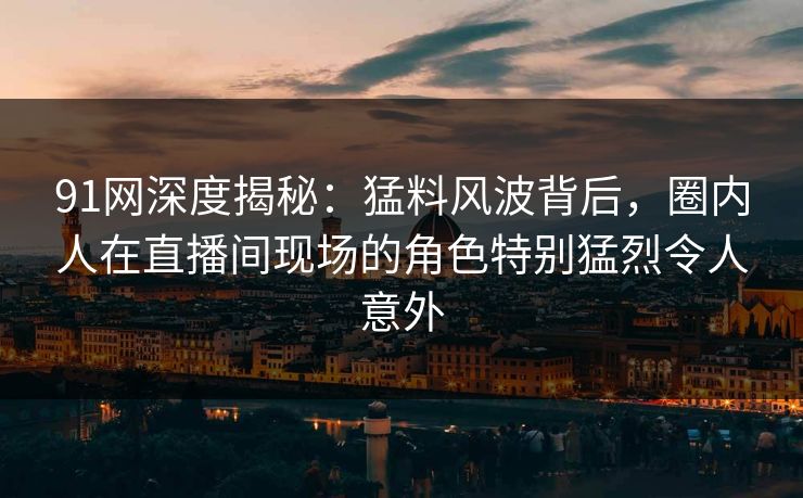 91网深度揭秘：猛料风波背后，圈内人在直播间现场的角色特别猛烈令人意外