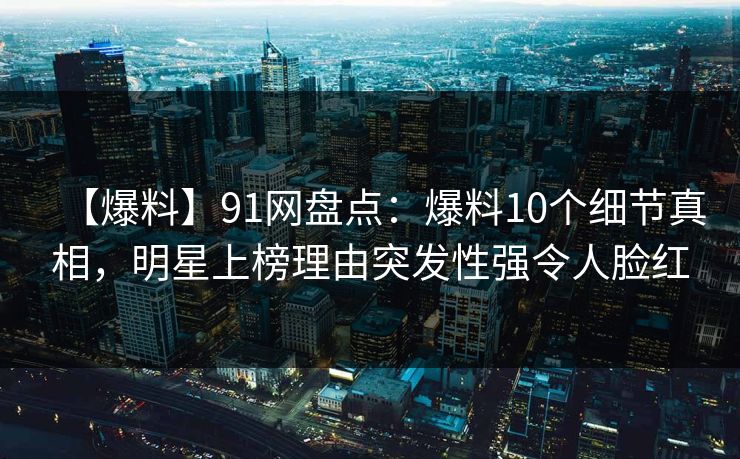 【爆料】91网盘点：爆料10个细节真相，明星上榜理由突发性强令人脸红