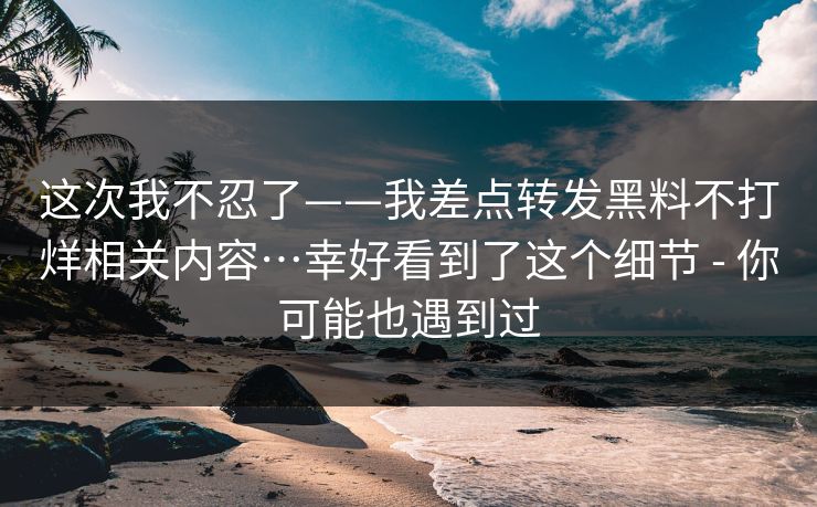 这次我不忍了——我差点转发黑料不打烊相关内容…幸好看到了这个细节 - 你可能也遇到过
