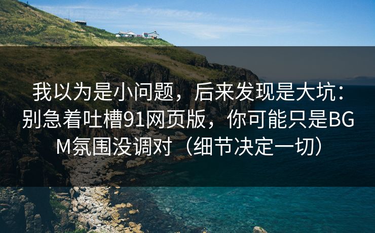 我以为是小问题，后来发现是大坑：别急着吐槽91网页版，你可能只是BGM氛围没调对（细节决定一切）