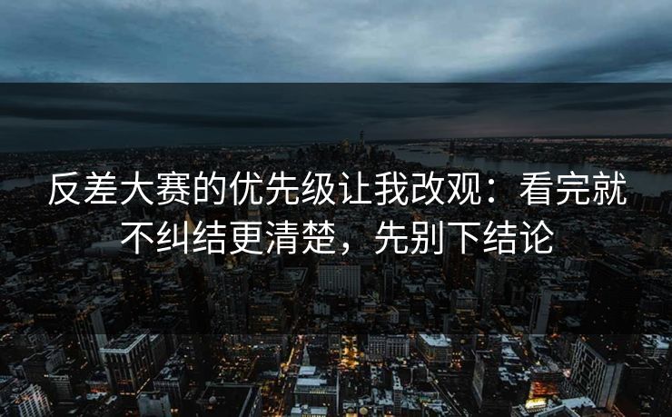 反差大赛的优先级让我改观：看完就不纠结更清楚，先别下结论