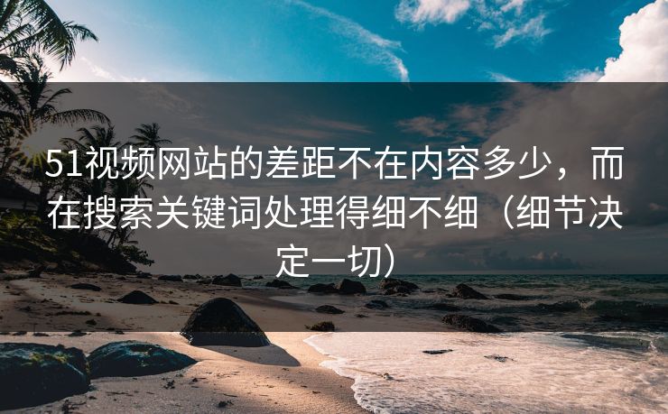 51视频网站的差距不在内容多少，而在搜索关键词处理得细不细（细节决定一切）