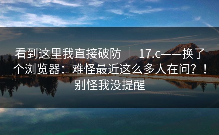 看到这里我直接破防 | 17.c——换了个浏览器:难怪最近这么多人在问?!别怪我没提醒 看到这里我直接破防 | 17.c——换了个浏览器:难怪最近这么多人在问?!别怪我没提醒