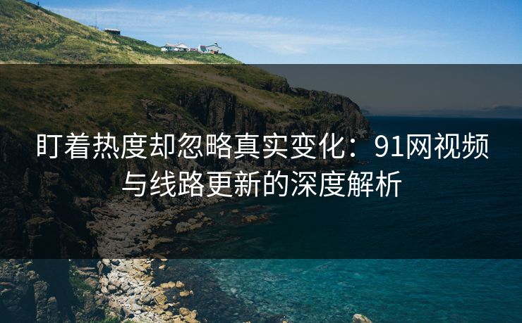 盯着热度却忽略真实变化：91网视频与线路更新的深度解析